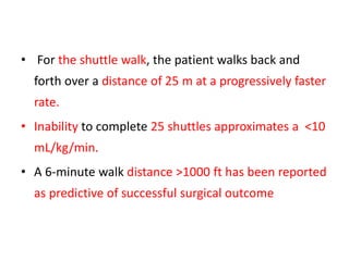 • For the shuttle walk, the patient walks back and
forth over a distance of 25 m at a progressively faster
rate.
• Inability to complete 25 shuttles approximates a <10
mL/kg/min.
• A 6-minute walk distance >1000 ft has been reported
as predictive of successful surgical outcome
 