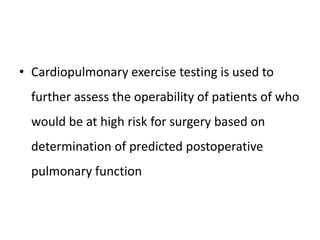 • Cardiopulmonary exercise testing is used to
further assess the operability of patients of who
would be at high risk for surgery based on
determination of predicted postoperative
pulmonary function
 