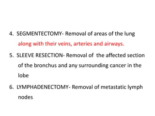 4. SEGMENTECTOMY- Removal of areas of the lung
along with their veins, arteries and airways.
5. SLEEVE RESECTION- Removal of the affected section
of the bronchus and any surrounding cancer in the
lobe
6. LYMPHADENECTOMY- Removal of metastatic lymph
nodes
 