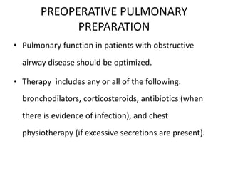 PREOPERATIVE PULMONARY
PREPARATION
• Pulmonary function in patients with obstructive
airway disease should be optimized.
• Therapy includes any or all of the following:
bronchodilators, corticosteroids, antibiotics (when
there is evidence of infection), and chest
physiotherapy (if excessive secretions are present).
 