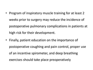 • Program of inspiratory muscle training for at least 2
weeks prior to surgery may reduce the incidence of
postoperative pulmonary complications in patients at
high risk for their development.
• Finally, patient education on the importance of
postoperative coughing and pain control, proper use
of an incentive spirometer, and deep breathing
exercises should take place preoperatively
 