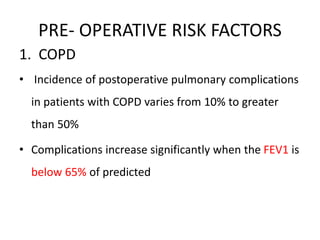 PRE- OPERATIVE RISK FACTORS
1. COPD
• Incidence of postoperative pulmonary complications
in patients with COPD varies from 10% to greater
than 50%
• Complications increase significantly when the FEV1 is
below 65% of predicted
 