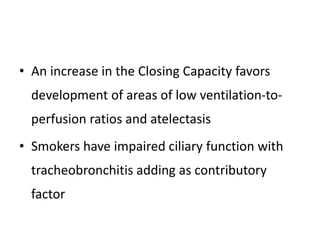 • An increase in the Closing Capacity favors
development of areas of low ventilation-to-
perfusion ratios and atelectasis
• Smokers have impaired ciliary function with
tracheobronchitis adding as contributory
factor
 