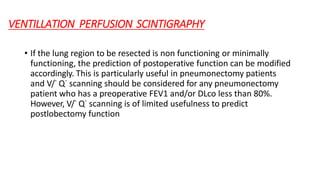 VENTILLATION PERFUSION SCINTIGRAPHY
• If the lung region to be resected is non functioning or minimally
functioning, the prediction of postoperative function can be modified
accordingly. This is particularly useful in pneumonectomy patients
and V/˙ Q˙ scanning should be considered for any pneumonectomy
patient who has a preoperative FEV1 and/or DLco less than 80%.
However, V/˙ Q˙ scanning is of limited usefulness to predict
postlobectomy function
 