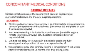 CONCOMITANT MEDICAL CONDITIONS
CARDIAC DISEASES
Cardiac complications are the second most cause of perioperative
mortality/morbidity in the thoracic surgical population
ISCHAEMIA
1. Elective pulmonary resection surgery is an intermediate risk procedure in
terms of perioperative cardiac ischemia ( incidence 5% and peaks on days
2 to 3 postoperatively)
2. Non invasive testing is indicated in pts with major ( unstable angina,
remote infarction , previous ccf , diabetes) clinical predictors of
myocardial risk.
3. Limiting the delay to 4-6 weeks in a medically stable and fully
investigated and optimized pt seems acceptable after M.I
4. The appropriate delay after coronary stenting is conventionally 4 to 6 weeks
after bare metal stents and 12 months after drug-eluting stents.
 