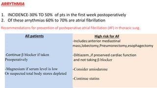 Recommendations for prevention of postoperative atrial fibrillation (AF) in thoracic surg.
All patients
-Continue β blocker if taken
Preoperatively
-Magnesium if serum level is low
Or suspected total body stores depleted
High risk for AF
-Includes:anterior mediastinal
mass,lobectomy,Pneumonectomy,esophagectomy
-Diltiazem.,if preserved cardiac function
and not taking β blocker
-Consider amiodarone
-Continue statins
ARRYTHMIA
1. INCIDENCE-30% TO 50% of pts in the first week postoperatively
2. Of these arrythmias 60% to 70% are atrial fibrillation
 
