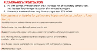 PULMONARY HYPERTENSION
1. Pts with pulmonary hypertension are at increased risk of respiratory complications
and the need for prolonged intubation after noncardiac surgery
2. Prevalence in severe chronic lung disease ranges from 40% to 50%
Management principles for pulmonary hypertension secondary to lung
disease
1.Avoid hypotension and vasodilatory anesthetic agents when ever possible
2.Ketamine does not exacerbate pulmonary hypertension
3.Support mean systolic pressure with vassopressors:norepinephrine,phenylephrine,vasopressin.
4.Use inhaled pulmonary vasodilators(nitric oxide,prostacyclin) in preference to IV
vasodilators when necessary
5.Use thoracic epidural local anesthetics cautiously and with inotropes when necessary
6.Monitor cardiac output.
 