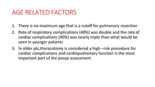 AGE RELATED FACTORS
1. There is no maximum age that is a cutoff for pulmonary resection
2. Rate of respiratory complications (40%) was double and the rate of
cardiac complications (40%) was nearly triple than what would be
seen in younger patients
3. In older pts,thoracotomy is considered a high –risk procedure for
cardiac complications and cardiopulmonary function is the most
important part of the preop assessment
 