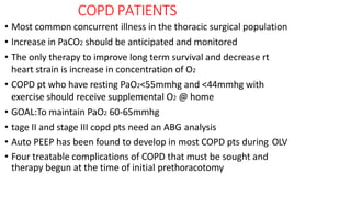 COPD PATIENTS
• Most common concurrent illness in the thoracic surgical population
• Increase in PaCO2 should be anticipated and monitored
• The only therapy to improve long term survival and decrease rt
heart strain is increase in concentration of O2
• COPD pt who have resting PaO2<55mmhg and <44mmhg with
exercise should receive supplemental O2 @ home
• GOAL:To maintain PaO2 60-65mmhg
• tage II and stage III copd pts need an ABG analysis
• Auto PEEP has been found to develop in most COPD pts during OLV
• Four treatable complications of COPD that must be sought and
therapy begun at the time of initial prethoracotomy
 