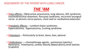 ASSESSMENT OF THE PATIENTWITH LUNG CANCER
• Mass effects---Obstructive pneumonia, lung abscess, SVC syndrome,
tracheobronchial distortion, Pancoast syndrome, recurrent laryngeal
nerve or phrenic nerve paresis, chest wall or mediastinal extension
• Metabolic Effects----Lambert-Eaton syndrome,
hypercalcemia, hyponatremia, Cushing syndrome
• Metastasis----Particularly to brain, bone, liver, adrenal
• Medications-----chemotherapy agents , pulmonary toxicity (
bleomycin, mitomycin), cardiac toxicity (doxorubicin),renal toxicity
(cisplatin)
THE ‘4M’
 