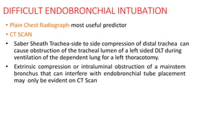 DIFFICULT ENDOBRONCHIAL INTUBATION
• Plain Chest Radiograph-most useful predictor
• CT SCAN
• Saber Sheath Trachea-side to side compression of distal trachea can
cause obstruction of the tracheal lumen of a left sided DLT during
ventilation of the dependent lung for a left thoracotomy.
• Extrinsic compression or intraluminal obstruction of a mainstem
bronchus that can interfere with endobronchial tube placement
may only be evident on CT Scan
 