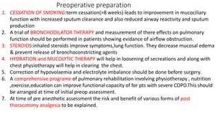 Preoperative preparation
1. CESSATION OF SMOKING:term cessation(>8 weeks) leads to improvement in mucociliary
function with increased sputum clearance and also reduced airway reactivity and sputum
production
2. A trial of BRONCHODILATOR THERAPY and measurement of there effects on pulmonary
function should be performed in patients showing evidance of airflow obstruction.
3. STEROIDS:inhaled steroids improve symptoms,lung function. They decrease mucosal edema
& prevent release of bronchoconstricting agents
4. HYDRATION and MUCOLYTIC THERAPY will help in loosening of secreations and along with
chest physiotherapy will help in clearing the chest.
5. Correction of hypovolaemia and electrolyte imbalance should be done before surgery.
6. A comprehensive programe of pulmonary rehabilitation involving physiotherapy , nutrition
,exercise,education can improve functional capacity of for pts with severe COPD.This should
be arranged at time of initial preop assessment.
7. At time of pre anesthetic assessment the risk and benefit of various forms of post
thoracotomy analgesia to be explained.
 