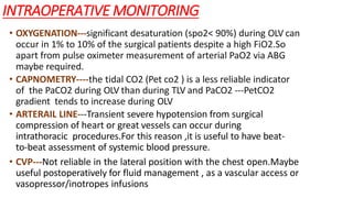 INTRAOPERATIVE MONITORING
• OXYGENATION---significant desaturation (spo2< 90%) during OLV can
occur in 1% to 10% of the surgical patients despite a high FiO2.So
apart from pulse oximeter measurement of arterial PaO2 via ABG
maybe required.
• CAPNOMETRY----the tidal CO2 (Pet co2 ) is a less reliable indicator
of the PaCO2 during OLV than during TLV and PaCO2 ---PetCO2
gradient tends to increase during OLV
• ARTERAIL LINE---Transient severe hypotension from surgical
compression of heart or great vessels can occur during
intrathoracic procedures.For this reason ,it is useful to have beat-
to-beat assessment of systemic blood pressure.
• CVP---Not reliable in the lateral position with the chest open.Maybe
useful postoperatively for fluid management , as a vascular access or
vasopressor/inotropes infusions
 