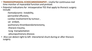 • TRANSESOPHAGEAL ECHOCARDIOGRAPHY---Useful for continuous real
time monitor of myocardial function and preload.
• Potential indications for intraoperative TEE that apply to thoracic surgery
include
-hemodynamic instability,
-pericardial effusions,
-cardiac involvement by tumour ,
-air emboli,
-pulmonary thromboendarterectomy,
-thoracic trauma,
-lung transplantation
-pleuropulmonary disease.
• Also can detect right to left interarterial shunt during or after thoracic
surgery.
 