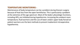 TEMPERATURE MONITORING---
Maintenance of body temperature can be a problem during thoracic surgery
because of heat loss from the open hemithorax. This is particularly a problem
at the extremes of the age spectrum. Most of the body’s physiologic functions,
including HPV, are inhibited during hypothermia. Increasing the ambient room
temperature, fluid warmers and the use of lower and/or upper body forced-air
patient warmers are the best methods to prevent inadvertent intraoperative
hypothermia.
 