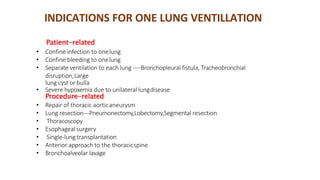 Patient-related
• Confine infection to onelung
• Confine bleeding to onelung
• Separate ventilation to each lung ----Bronchopleural fistula, Tracheobronchial
disruption,Large
lung cyst or bulla
• Severe hypoxemia due to unilateral lungdisease
Procedure-related
• Repair of thoracic aorticaneurysm
• Lung resection---Pneumonectomy,Lobectomy,Segmental resection
• Thoracoscopy
• Esophageal surgery
• Single-lung transplantation
• Anterior approach to the thoracicspine
• Bronchoalveolar lavage
INDICATIONS FOR ONE LUNG VENTILLATION
 