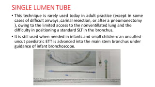 SINGLE LUMEN TUBE
• This technique is rarely used today in adult practice (except in some
cases of difficult airways ,carinal resection, or after a pneumonectomy
), owing to the limited access to the nonventillated lung and the
difficulty in positioning a standard SLT in the bronchus.
• It is still used when needed in infants and small children: an uncuffed
uncut paediatric ETT is advanced into the main stem bronchus under
guidance of infant bronchoscope.
 