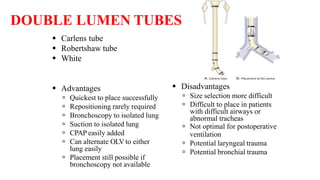 DOUBLE LUMEN TUBES
 Carlens tube
 Robertshaw tube
 White
 Advantages
 Quickest to place successfully
 Repositioning rarely required
 Bronchoscopy to isolated lung
 Suction to isolated lung
 CPAP easily added
 Can alternate OLV to either
lung easily
 Placement still possible if
bronchoscopy not available
 Disadvantages
 Size selection more difficult
 Difficult to place in patients
with difficult airways or
abnormal tracheas
 Not optimal for postoperative
ventilation
 Potential laryngeal trauma
 Potential bronchial trauma
 