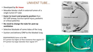 UNIVENT TUBE...
• Developed by Dr. Inoue
• Movable blocker shaft in external lumen of a
single-lumen ET tube
• Easier to insert and properly position than
DLT (diff airway, Cervico-spinal injury, pediatric
or critical patients)
• No need to change the tube for post-op
ventilation
• Selective blockade of some lobes of the lung
• Suction and delivery CPAP to the blocked lung
DISADVANTAGES-Same as for BBs
ETT portion has higher air flow resistance than regular ETT
ETT portion has larger diameter than regular ETT
-
 