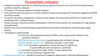 Pre-anesthetic evaluation
• A detailed medical history for any coexisting disease.optimal treatment and control of associated medical
condition should be achieved
• The patient’s functional capacity should be assessed.
• Since patients with lung cancer are usually smokers,a history of smoking and of symptoms suggestive of COPD
should be elicited.
• The patient should be evaluated for ischaemic heart disease since they tend to be chronic smoker,which
predispose them to atherosclerosis.
• Airway evaluation should be preformed keeping in mind that these patients are candidates for lung isolation
intraoperatively.
• Patients may receive chemotherapy preoperatively and should be evaluated for chemotherapy related
toxicity.
• Investigations should include
CBC-this may show polycythemia due to COPD or leucocytosis which indicate active
pulmonary infection
SPUTUM culture and sensitivity –to guide appropriate antibiotic therapy
LIVER and RENAL function test –should be assessed in view of age
CHEST X RAY-should be evaluated for tracheal deviation or obstruction
to predict difficulty with intubation or ventilation
ECG-should be evaluated for signs of left or rt heart dysfunction.
ECHO- to rule out pulmonary hypertension.
• Pulmonary function tests should be carried out to diagnose obstructive or restrictive abnormalities.
 