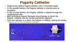 Fogarty Catheter
• Single-lumen balloon tipped catheter with a removable stylet
• In the parallel fashion, the Fogarty catheter is inserted prior to
intubation
• In the co-axial fashion, the Fogarty catheter is placed through the
endotracheal tube
• Both techniques require fiberoptic bronchoscopy to direct the
Fogarty catheter into the correct pulmonary segment
• Once the catheter is in place, the balloon is inflated, sealing the airway
 