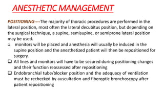 ANESTHETIC MANAGEMENT
POSITIONING----The majority of thoracic procedures are performed in the
lateral position, most often the lateral decubitus position, but depending on
the surgical technique, a supine, semisupine, or semiprone lateral position
may be used.
 monitors will be placed and anesthesia will usually be induced in the
supine position and the anesthetized patient will then be repositioned for
surgery.
 All lines and monitors will have to be secured during positioning changes
and their function reassessed after repositioning
 Endobronchial tube/blocker position and the adequacy of ventilation
must be rechecked by auscultation and fiberoptic bronchoscopy after
patient repositioning
 