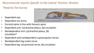 Neurovascular Injuries Specific to the Lateral Position: Routine
“Head-to-Toe Survey
• Dependent eye
• Dependent ear pinna
• Cervical spine in line with thoracic spine
• Dependent arm: (a) brachial plexus, (b) circulation
• Nondependent arm: (a) brachial plexus, (b)
circulation*
• Dependent and nondependent suprascapular nerves
• Nondependent leg sciatic nerve
• Dependent leg: (a) peroneal nerve, (b) circulation
 