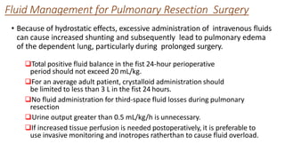 Fluid Management for Pulmonary Resection Surgery
Total positive fluid balance in the fist 24-hour perioperative
period should not exceed 20 mL/kg.
For an average adult patient, crystalloid administration should
be limited to less than 3 L in the fist 24 hours.
No fluid administration for third-space fluid losses during pulmonary
resection
Urine output greater than 0.5 mL/kg/h is unnecessary.
If increased tissue perfusion is needed postoperatively, it is preferable to
use invasive monitoring and inotropes ratherthan to cause fluid overload.
• Because of hydrostatic effects, excessive administration of intravenous fluids
can cause increased shunting and subsequently lead to pulmonary edema
of the dependent lung, particularly during prolonged surgery.
 