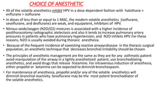 CHOICE OF ANESTHETIC
• All of the volatile anesthetics inhibit HPV in a dose dependent fashion with halothane >
enflurane > isoflurane
• In doses of less than or equal to 1 MAC, the modern volatile anesthetics (isoflurane,
sevoflurane, and desflurane) are weak, and equipotent, inhibitors of HPV.
• Nitrous oxide/oxygen (N2O/O2) mixtures is associated with a higher incidence of
postthoracotomy radiographic atelectasis and also it tends to increase pulmonary artery
pressures in patients who have pulmonary hypertension, and N2O inhibits HPV. For these
reasons, N2O is usually avoided during thoracic anesthesia.
• Because of the frequent incidence of coexisting reactive airwaysdisease in the thoracic surgical
population, an anesthetic technique that decreases bronchial irritability should bechosen.
• The principles of anesthetic management are the same as they are for any asthmatic patient
avoid manipulation of the airway in a lightly anesthetized patient, use bronchodilating
anesthetics, and avoid drugs that release histamine. For intravenous induction of anesthesia,
either propofol or ketamine can be expected to diminish bronchospasm.
• For maintenance of anesthesia, propofol and/or any of the volatile anesthetics will
diminish bronchial reactivity. Sevoflurane may be the most potent bronchodilator of
the volatile anesthetics.
 