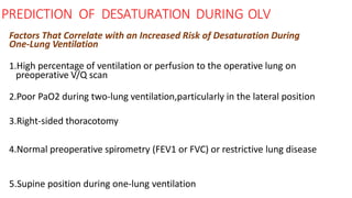 PREDICTION OF DESATURATION DURING OLV
Factors That Correlate with an Increased Risk of Desaturation During
One-Lung Ventilation
1.High percentage of ventilation or perfusion to the operative lung on
preoperative V/Q scan
2.Poor PaO2 during two-lung ventilation,particularly in the lateral position
3.Right-sided thoracotomy
4.Normal preoperative spirometry (FEV1 or FVC) or restrictive lung disease
5.Supine position during one-lung ventilation
 