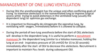 MANAGEMENT OF ONE LUNGVENTILLATION
• During OLV, the anesthesiologist has the unique and often conflicting goals of
trying to maximize atelectasis in the nonventilated lung to improve surgical
access while trying to avoid atelectasis in the ventilated lung (usually the
dependent lung) to optimize gas exchange.
• It is important to thoroughly de-nitrogenate the operative lung, by
ventilating with oxygen, immediately before it is allowed to collapse.
• During the period of two-lung anesthesia before the start of OLV, atelectasis
will develop in the dependent lung. It is useful to perform a recruitment
maneuver to the dependent lung (similar to a Valsalva maneuver, holding the
lung at an end- inspiratory pressure of 20 cmH2O for 15 to 20 seconds)
immediately after the start of OLV to decrease this atelectasis. Recruitment is
important to maintain PaO2 levels during subsequent OLV.
 