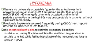 HYPOXEMIA
There is no universally acceptable figure for the safest lower limit
of oxygen saturation during OLV.A saturation greater than or equal
to 90% (PaO2 >60 mm Hg) is commonly accepted, and for brief
periods a saturation in the high 80s may be acceptable in patients without
significant comorbidity.
Previously, hypoxemia occurred frequently during OLV.Current reports
describe an incidence of less than 5%.
The anesthesiologist’s aim, to optimize pulmonary blood flow
redistribution during OLV,is to maintain the ventilated lung as close as
possible to its FRC while facilitating collapse of the nonventilated lung to
increase its PVR.
 