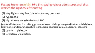 Factors known to inhibit HPV (increasing venous admixture),and thus
worsen the right-to-left shunting
(1) very high or very low pulmonary artery pressures
(2) hypocapnia
(3) high or very low mixed venous Po2
(4)vasodilators such as nitroglycerin, nitroprusside, phosophodiesterase inhibitors
(milrinone and inamrinone), β- adrenergic agonists, calcium channel blockers
(5) pulmonary infection
(6) inhalation anesthetics.
 