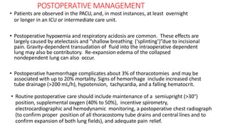 POSTOPERATIVE MANAGEMENT
• Patients are observed in the PACU, and, in most instances, at least overnight
or longer in an ICU or intermediate care unit.
• Postoperative hypoxemia and respiratory acidosis are common. These effects are
largely caused by atelectasis and “shallow breathing (‘splinting’)”due to incisional
pain. Gravity-dependent transudation of fluid into the intraoperative dependent
lung may also be contributory. Re-expansion edema of the collapsed
nondependent lung can also occur.
• Postoperative haemorrhage complicates about 3% of thoracotomies and may be
associated with up to 20% mortality. Signs of hemorrhage include increased chest
tube drainage (>200 mL/h), hypotension, tachycardia, and a falling hematocrit.
• Routine postoperative care should include maintenance of a semiupright (>30°)
position, supplemental oxygen (40% to 50%), incentive spirometry,
electrocardiographic and hemodynamic monitoring, a postoperative chest radiograph
(to confirm proper position of all thoracostomy tube drains and central lines and to
confirm expansion of both lung fields), and adequate pain relief.
 