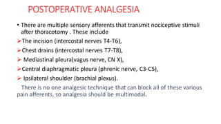 POSTOPERATIVE ANALGESIA
• There are multiple sensory afferents that transmit nociceptive stimuli
after thoracotomy . These include
The incision (intercostal nerves T4-T6),
Chest drains (intercostal nerves T7-T8),
 Mediastinal pleura(vagus nerve, CN X),
Central diaphragmatic pleura (phrenic nerve, C3-C5),
 Ipsilateral shoulder (brachial plexus).
There is no one analgesic technique that can block all of these various
pain afferents, so analgesia should be multimodal.
 