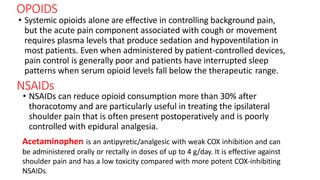 OPOIDS
• Systemic opioids alone are effective in controlling background pain,
but the acute pain component associated with cough or movement
requires plasma levels that produce sedation and hypoventilation in
most patients. Even when administered by patient-controlled devices,
pain control is generally poor and patients have interrupted sleep
patterns when serum opioid levels fall below the therapeutic range.
NSAIDs
• NSAIDs can reduce opioid consumption more than 30% after
thoracotomy and are particularly useful in treating the ipsilateral
shoulder pain that is often present postoperatively and is poorly
controlled with epidural analgesia.
Acetaminophen is an antipyretic/analgesic with weak COX inhibition and can
be administered orally or rectally in doses of up to 4 g/day. It is effective against
shoulder pain and has a low toxicity compared with more potent COX-inhibiting
NSAIDs.
 