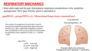 The number of subsegments of each lobe is used to
calculate the predicted postoperative (ppo) pulmonary
function (e.g., after a right lower lobectomy, a patient
with a preoperative FEV1 [or DLco] 70% of normal would
be expected to have a ppoFEV1 of 70% × ( 1 − 29/100)
= 50%.
Ppo FEV1
>40% -Lowrisk
30-40%- mod risk
< 30% - highrisk
ppoFEV1% = preop FEV1% ×(1- %Functional lung tissue removed/100)
RESPIRATORY MECHANICS
• Most valid single test for post thoracotomy respiratory complications is the predictive
postoperative FEV1 {ppo FEV1%} which is calculated as
 