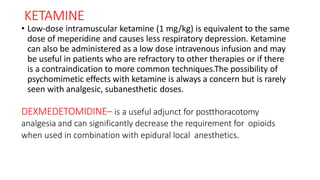 KETAMINE
• Low-dose intramuscular ketamine (1 mg/kg) is equivalent to the same
dose of meperidine and causes less respiratory depression. Ketamine
can also be administered as a low dose intravenous infusion and may
be useful in patients who are refractory to other therapies or if there
is a contraindication to more common techniques.The possibility of
psychomimetic effects with ketamine is always a concern but is rarely
seen with analgesic, subanesthetic doses.
DEXMEDETOMIDINE– is a useful adjunct for postthoracotomy
analgesia and can significantly decrease the requirement for opioids
when used in combination with epidural local anesthetics.
 