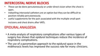 INTERCOSTAL NERVE BLOCKS
• These can be done percutaneously or under direct vision when the chest is
open.
• Indwelling intercostal catheters are an option but they can be difficult to
position reliably percutaneously.
• useful supplements for the pain associated with the multiple small-port
incisions and chest drains after VATS.
EPIDURAL ANALGESIA
• A meta-analysis of respiratory complications after various types of
surgery has shown that epidural techniques reduce the incidence of
respiratory complications.
• The use of a paramedian approach to the epidural space in the
midthoracic levels has improved the success rate for many clinicians.
 
