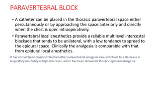 PARAVERTEBRAL BLOCK
• A catheter can be placed in the thoracic paravertebral space either
percutaneously or by approaching the space anteriorly and directly
when the chest is open intraoperatively.
• Paravertebral local anesthetics provide a reliable multilevel intercostal
blockade that tends to be unilateral, with a low tendency to spread to
the epidural space. Clinically the analgesia is comparable with that
from epidural local anesthetics.
It has not yet been demonstrated whether paravertebral analgesia can contribute to a decrease in
respiratory morbidity in high-risk cases, which has been shown for thoracic epidural analgesia.
 