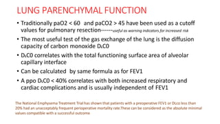LUNG PARENCHYMAL FUNCTION
• Traditionally paO2 < 60 and paCO2 > 45 have been used as a cutoff
values for pulmonary resection------useful as warning indicators for increased risk
• The most useful test of the gas exchange of the lung is the diffusion
capacity of carbon monoxide DLC0
• DLC0 correlates with the total functioning surface area of alveolar
capillary interface
• Can be calculated by same formula as for FEV1
• A ppo DLC0 < 40% correlates with both increased respiratory and
cardiac complications and is usually independent of FEV1
The National Emphysema Treatment Trial has shown that patients with a preoperative FEV1 or DLco less than
20% had an unacceptably frequent perioperative mortality rate.These can be considered as the absolute minimal
values compatible with a successful outcome
 