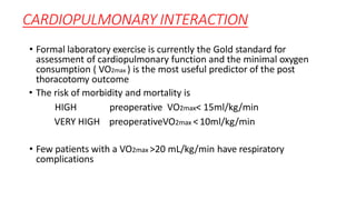 CARDIOPULMONARY INTERACTION
• Formal laboratory exercise is currently the Gold standard for
assessment of cardiopulmonary function and the minimal oxygen
consumption ( VO2max ) is the most useful predictor of the post
thoracotomy outcome
• The risk of morbidity and mortality is
HIGH preoperative VO2max< 15ml/kg/min
VERY HIGH preoperativeVO2max <10ml/kg/min
• Few patients with a VO2max >20 mL/kg/min have respiratory
complications
 