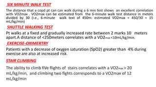 SIX MINUTE WALK TEST
The distance that a copd pt can can walk during a 6 min test shows an excellent correlation
with VO2max . VO2max can be estimated from the 6-minute walk test distance in meters
divided by 30 (i.e., 6-minute walk text of 450m: estimated VO2max = 450/30 = 15
mL/kg/min)
SHUTTLE WALKING TEST
Pt walks at a fixed and gradually increased rate between 2 marks 10 meters
apart.A distance of <250meters correlates with a VO2max <10mL/kg/min.
EXERCISE-OXIMERTRY
Patients with a decrease of oxygen saturation (SpO2) greater than 4% during
exercise are also at increased risk.
STAIR CLIMBING
The ability to climb fiVe flights of stairs correlates with a VO2max > 20
mL/kg/min, and climbing two flghts corresponds to a VO2max of 12
mL/kg/min
 