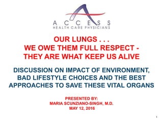 OUR LUNGS . . .
WE OWE THEM FULL RESPECT -
THEY ARE WHAT KEEP US ALIVE
DISCUSSION ON IMPACT OF ENVIRONMENT,
BAD LIFESTYLE CHOICES AND THE BEST
APPROACHES TO SAVE THESE VITAL ORGANS
PRESENTED BY:
MARIA SCUNZIANO-SINGH, M.D.
MAY 12, 2016
1
 
