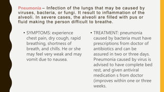 – Infection of the lungs that may be caused by
viruses, bacteria, or fungi. It result to inflammation of the
alveoli. In severe cases, the alveoli are filled with pus or
fluid making the person difficult to breathe.
• SYMPTOMS: experience
chest pain, dry cough, rapid
breathing, shortness of
breath, and chills. He or she
may feel very weak and may
vomit due to nausea.
• TREATMENT: pneumonia
caused by bacteria must have
prescriptions from doctor of
antibiotics and can be
assured in two or three days.
Pneumonia caused by virus is
advised to have complete bed
rest, and given antiviral
medication s from doctor
(improves within one or three
weeks.
 