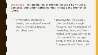 – inflammation of bronchi caused by viruses,
bacteria, and other particles that irritates the bronchial
tubes.
• SYMPTOMS: shortness of
breath, production of a lot of
mucus, wheezing, fatigue,
and chest pain.
• TREATMENT: most cases,
given antibiotics, cough
medicine, and medications fro
headaches, fever, and fever-
related joint pains. Advised to
drink more fluids, and get
plenty of rest, and stay away
from people with flu or colds.
 