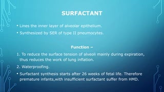 SURFACTANT
• Lines the inner layer of alveolar epithelium.
• Synthesized by SER of type II pneumocytes.
Function –
1. To reduce the surface tension of alveoli mainly during expiration,
thus reduces the work of lung inflation.
2. Waterproofing.
• Surfactant synthesis starts after 26 weeks of fetal life. Therefore
premature infants,with insufficient surfactant suffer from HMD.
 