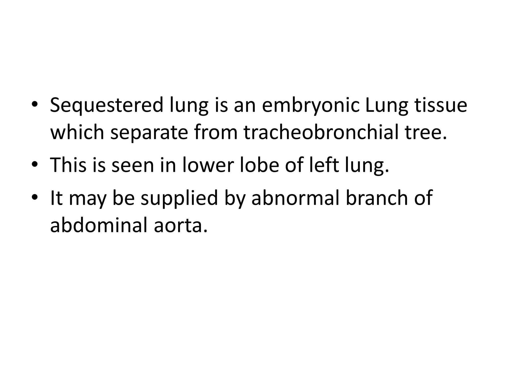 • Sequestered lung is an embryonic Lung tissue
which separate from tracheobronchial tree.
• This is seen in lower lobe of left lung.
• It may be supplied by abnormal branch of
abdominal aorta.
 
