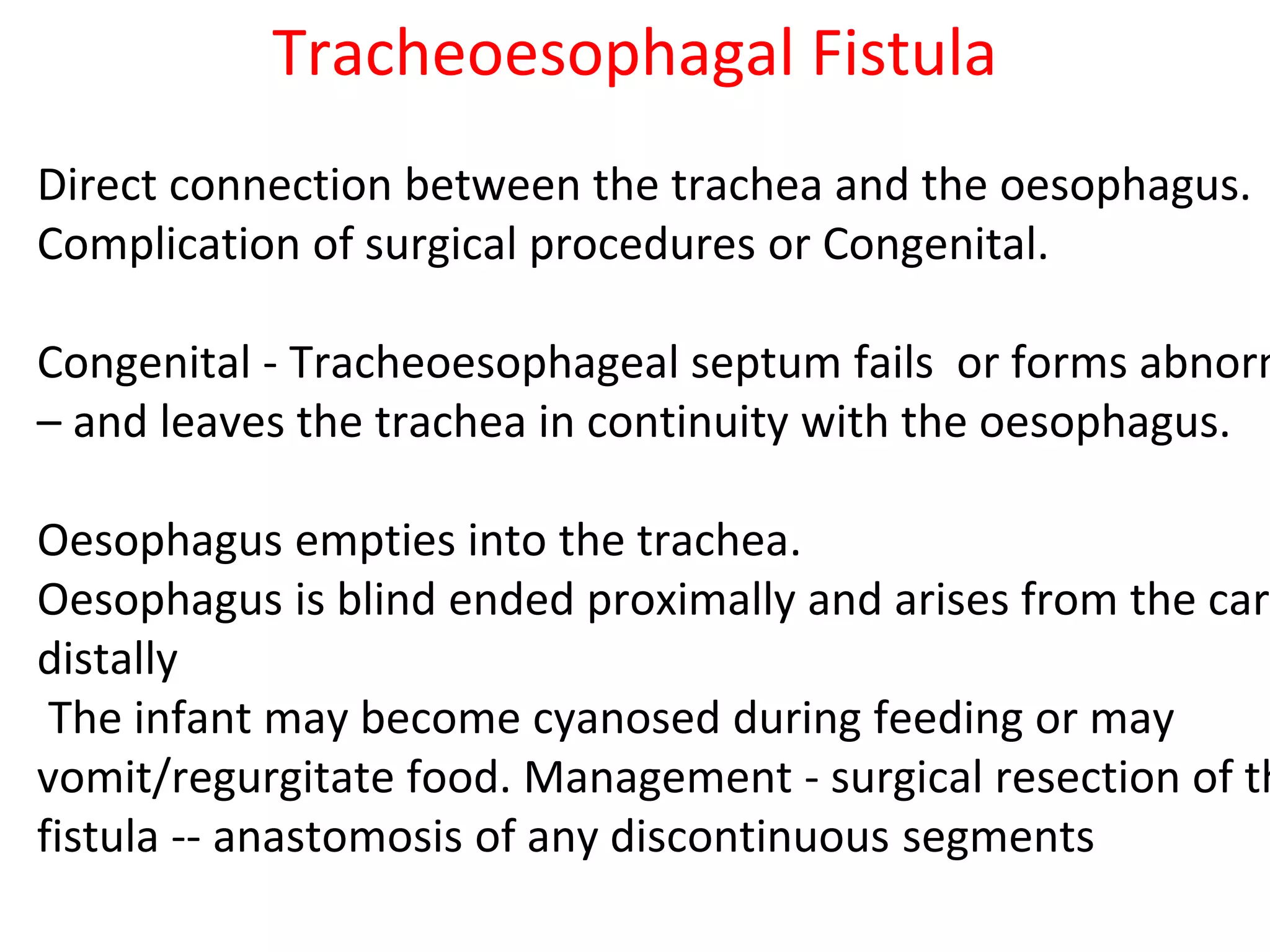 Tracheoesophagal Fistula
Direct connection between the trachea and the oesophagus.
Complication of surgical procedures or Congenital.
Congenital - Tracheoesophageal septum fails or forms abnorm
– and leaves the trachea in continuity with the oesophagus.
Oesophagus empties into the trachea.
Oesophagus is blind ended proximally and arises from the cari
distally
The infant may become cyanosed during feeding or may
vomit/regurgitate food. Management - surgical resection of th
fistula -- anastomosis of any discontinuous segments
 