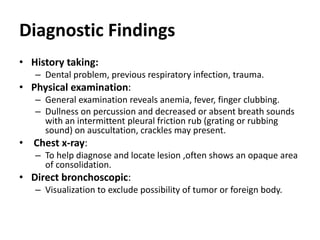 Diagnostic Findings
• History taking:
– Dental problem, previous respiratory infection, trauma.
• Physical examination:
– General examination reveals anemia, fever, finger clubbing.
– Dullness on percussion and decreased or absent breath sounds
with an intermittent pleural friction rub (grating or rubbing
sound) on auscultation, crackles may present.
• Chest x-ray:
– To help diagnose and locate lesion ,often shows an opaque area
of consolidation.
• Direct bronchoscopic:
– Visualization to exclude possibility of tumor or foreign body.
 